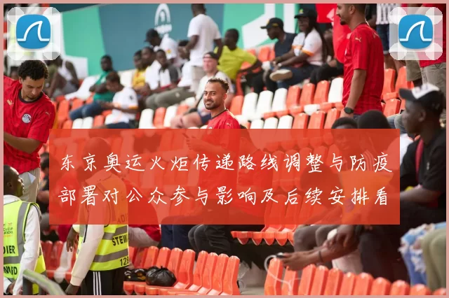 东京奥运火炬传递路线调整与防疫部署对公众参与影响及后续安排看点