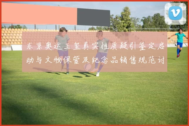 东京奥运玉玺真实性质疑引鉴定启动与文物保管及纪念品销售规范讨论