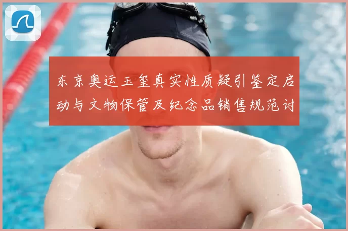 东京奥运玉玺真实性质疑引鉴定启动与文物保管及纪念品销售规范讨论