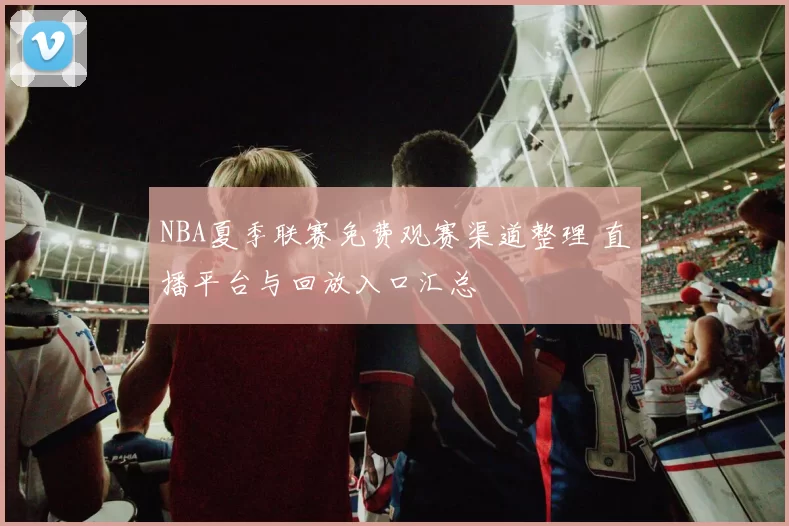 NBA夏季联赛免费观赛渠道整理 直播平台与回放入口汇总