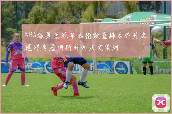 NBA球员总冠军戒指数量排名乔丹皮蓬邓肯詹姆斯并列历史前列