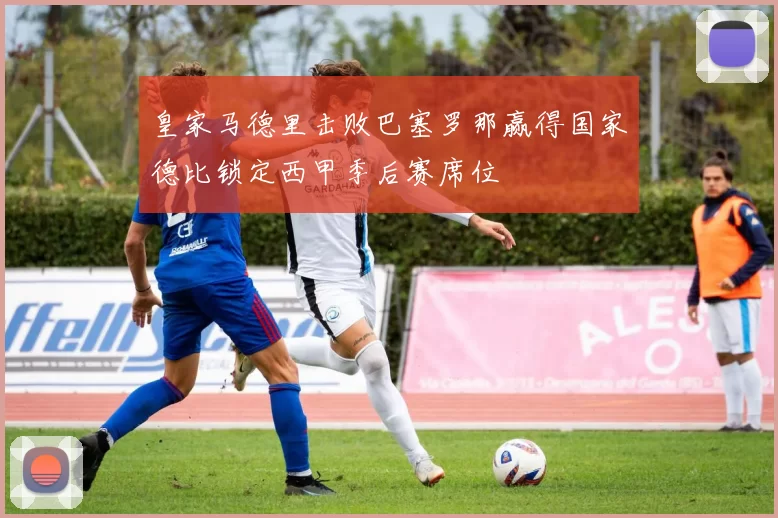 皇家马德里击败巴塞罗那赢得国家德比锁定西甲季后赛席位