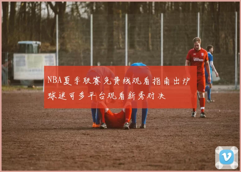 NBA夏季联赛免费线观看指南出炉 球迷可多平台观看新秀对决