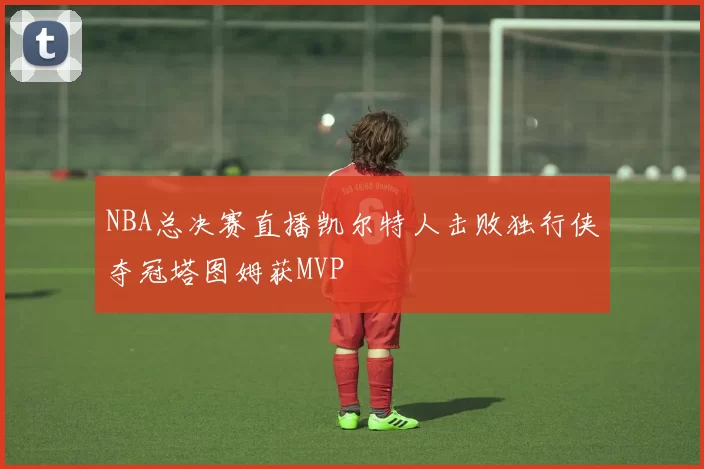NBA总决赛直播凯尔特人击败独行侠夺冠塔图姆获MVP
