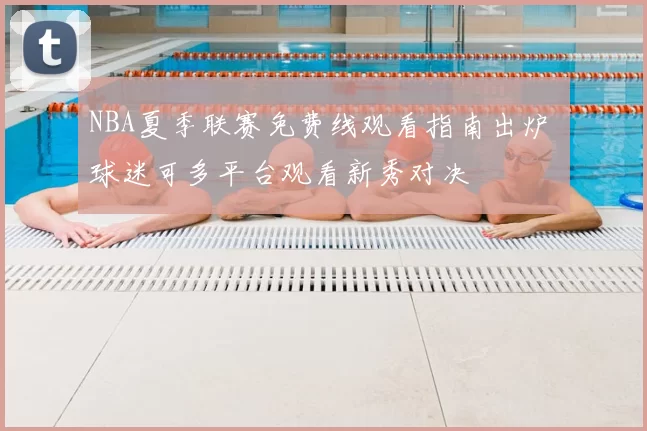 NBA夏季联赛免费线观看指南出炉 球迷可多平台观看新秀对决