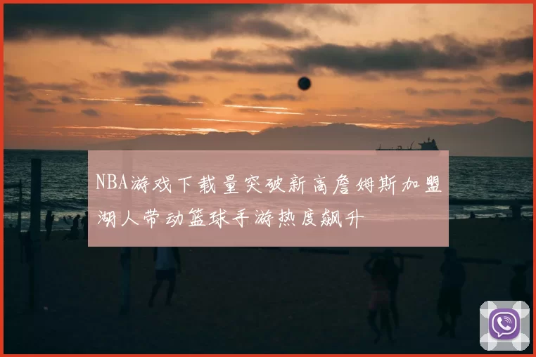 NBA游戏下载量突破新高詹姆斯加盟湖人带动篮球手游热度飙升