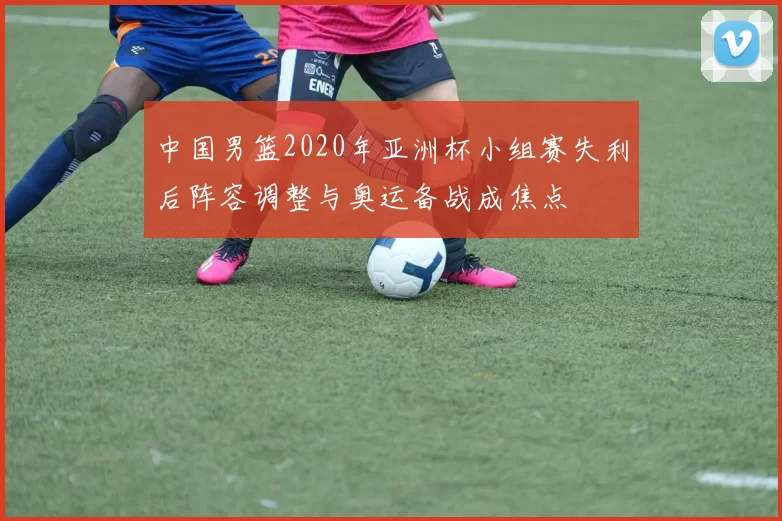 中国男篮2020年亚洲杯小组赛失利后阵容调整与奥运备战成焦点