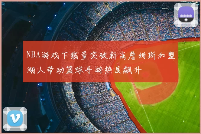 NBA游戏下载量突破新高詹姆斯加盟湖人带动篮球手游热度飙升
