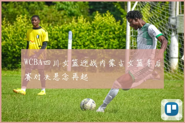WCBA四川女篮迎战内蒙古女篮季后赛对决悬念再起