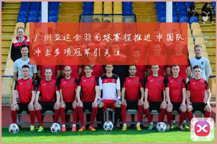 广州亚运会羽毛球赛程推进 中国队冲击多项冠军引关注