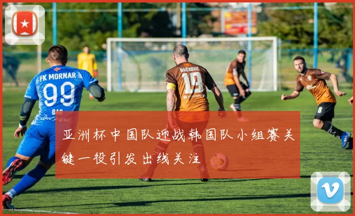 亚洲杯中国队迎战韩国队小组赛关键一役引发出线关注