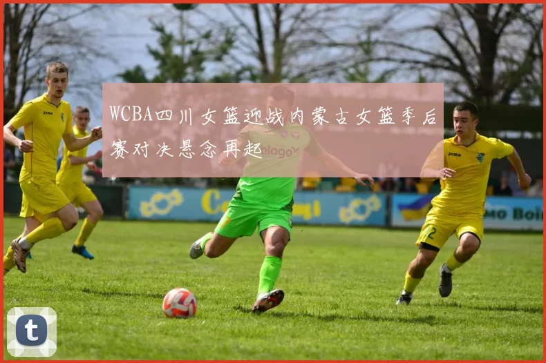 WCBA四川女篮迎战内蒙古女篮季后赛对决悬念再起