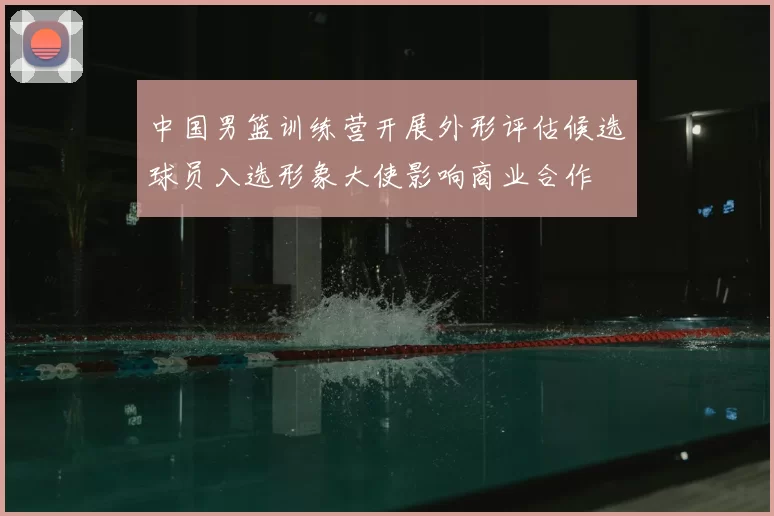 中国男篮训练营开展外形评估候选球员入选形象大使影响商业合作