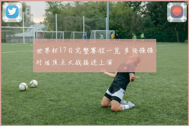 世界杯17日完整赛程一览 多场强强对话焦点大战接连上演